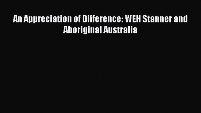 Download An Appreciation of Difference: WEH Stanner and Aboriginal Australia PDF Online