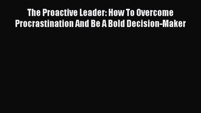 Download The Proactive Leader: How To Overcome Procrastination And Be A Bold Decision-Maker