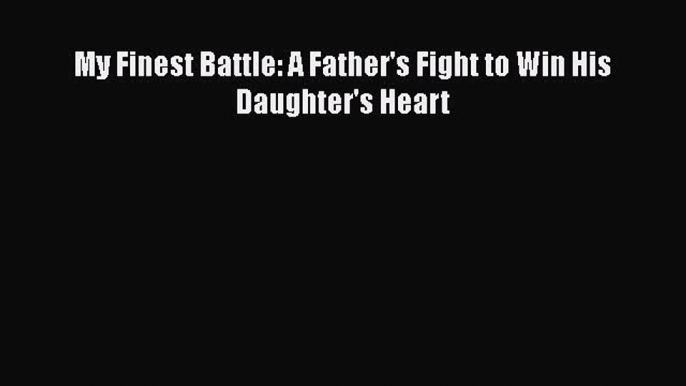 PDF My Finest Battle: A Father's Fight to Win His Daughter's Heart Free Books