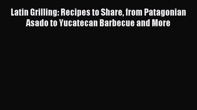 Read Books Latin Grilling: Recipes to Share from Patagonian Asado to Yucatecan Barbecue and