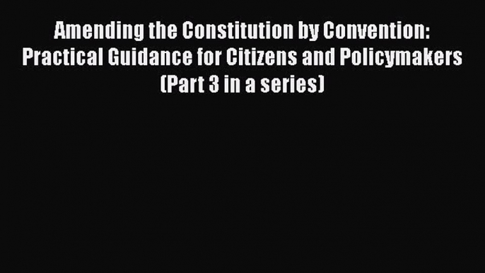 Read Book Amending the Constitution by Convention: Practical Guidance for Citizens and Policymakers