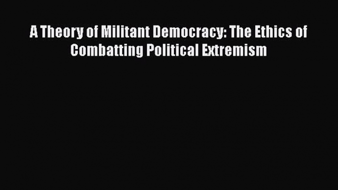 Read Book A Theory of Militant Democracy: The Ethics of Combatting Political Extremism E-Book