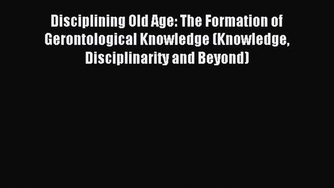 Read Disciplining Old Age: The Formation of Gerontological Knowledge (Knowledge Disciplinarity