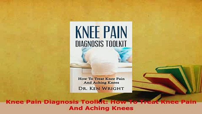 Download  Knee Pain Diagnosis Toolkit How To Treat Knee Pain And Aching Knees Free Books