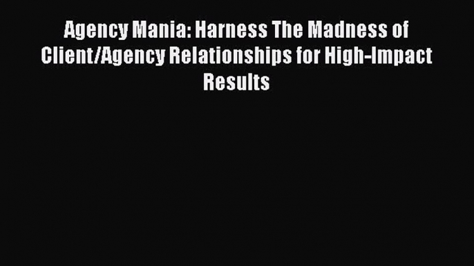 Download Agency Mania: Harness The Madness of Client/Agency Relationships for High-Impact Results