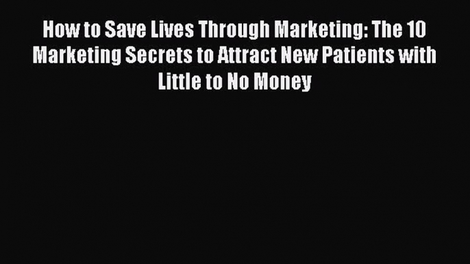 Download How to Save Lives Through Marketing: The 10 Marketing Secrets to Attract New Patients