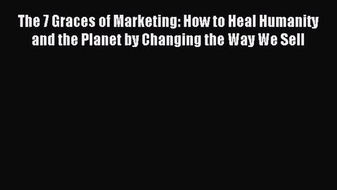 Read The 7 Graces of Marketing: How to Heal Humanity and the Planet by Changing the Way We