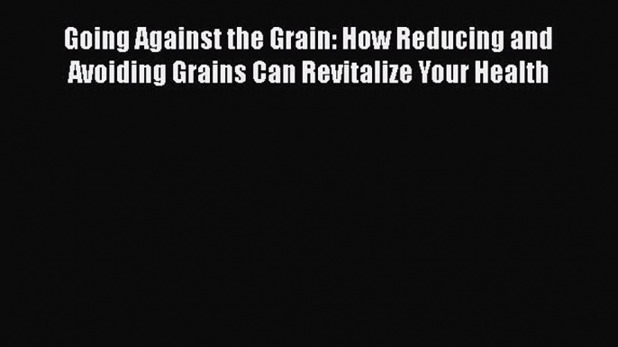 Download Going Against the Grain: How Reducing and Avoiding Grains Can Revitalize Your Health