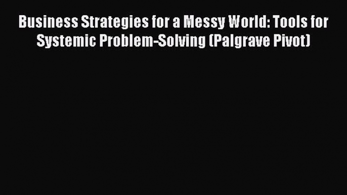 Read Business Strategies for a Messy World: Tools for Systemic Problem-Solving (Palgrave Pivot)