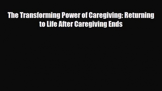 [PDF] The Transforming Power of Caregiving: Returning to Life After Caregiving Ends Read Online