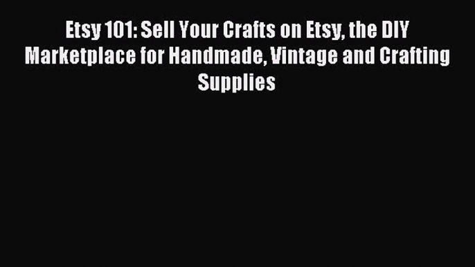 Read Etsy 101: Sell Your Crafts on Etsy the DIY Marketplace for Handmade Vintage and Crafting