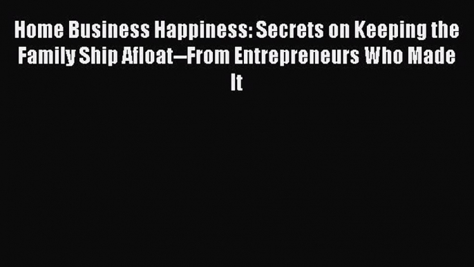 Read Home Business Happiness: Secrets on Keeping the Family Ship Afloat--From Entrepreneurs