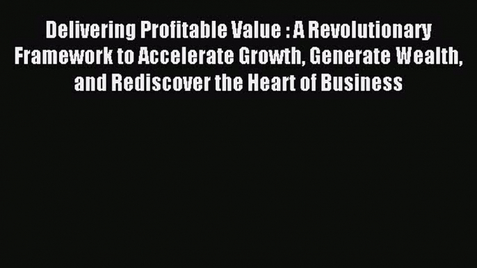 Download Delivering Profitable Value : A Revolutionary Framework to Accelerate Growth Generate