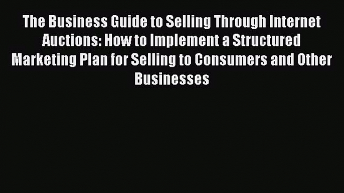 Read The Business Guide to Selling Through Internet Auctions: How to Implement a Structured