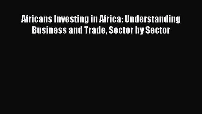 Read Africans Investing in Africa: Understanding Business and Trade Sector by Sector Ebook