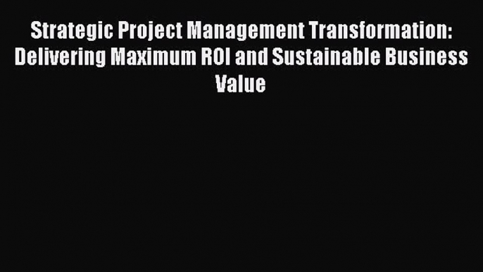 Download Strategic Project Management Transformation: Delivering Maximum ROI and Sustainable