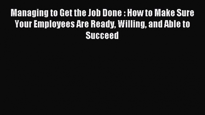 Read Managing to Get the Job Done : How to Make Sure Your Employees Are Ready Willing and Able