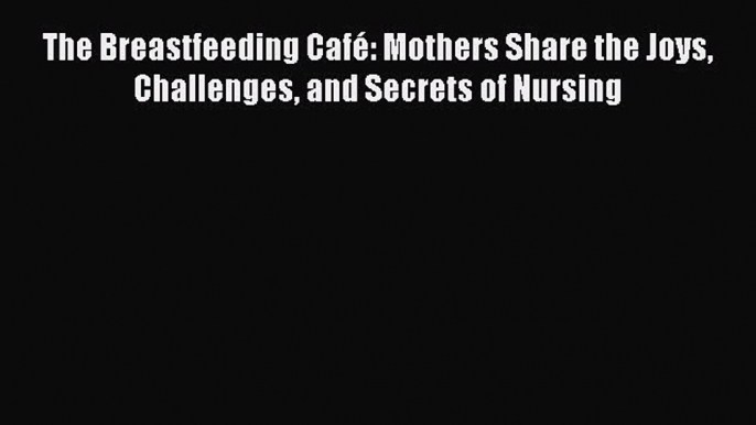 [Download] The Breastfeeding Café: Mothers Share the Joys Challenges and Secrets of Nursing