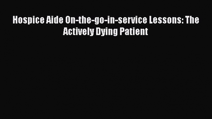 Read Hospice Aide On-the-go-in-service Lessons: The Actively Dying Patient Book Online