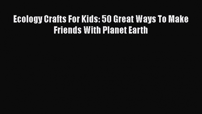 Download Ecology Crafts For Kids: 50 Great Ways To Make Friends With Planet Earth  Read Online