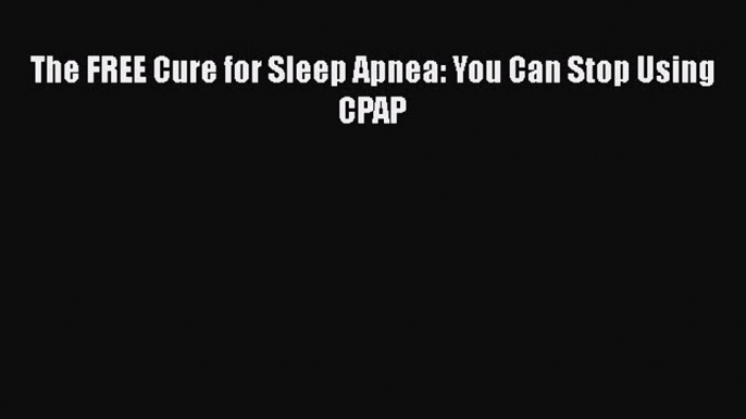 Read The FREE Cure for Sleep Apnea: You Can Stop Using CPAP Ebook Free