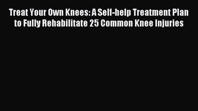 READ book Treat Your Own Knees: A Self-help Treatment Plan to Fully Rehabilitate 25 Common