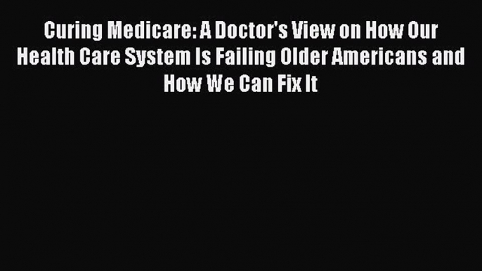 Read Curing Medicare: A Doctor's View on How Our Health Care System Is Failing Older Americans