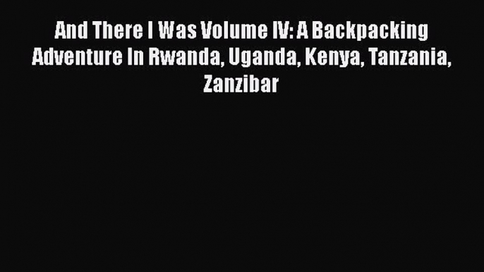 Read And There I Was Volume IV: A Backpacking Adventure In Rwanda Uganda Kenya Tanzania Zanzibar