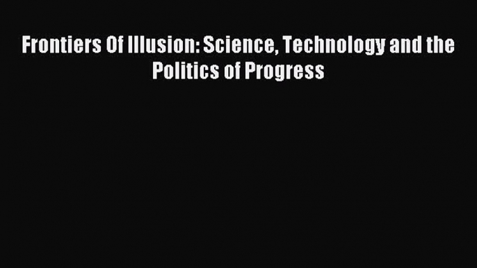 Download Frontiers Of Illusion: Science Technology and the Politics of Progress PDF Online