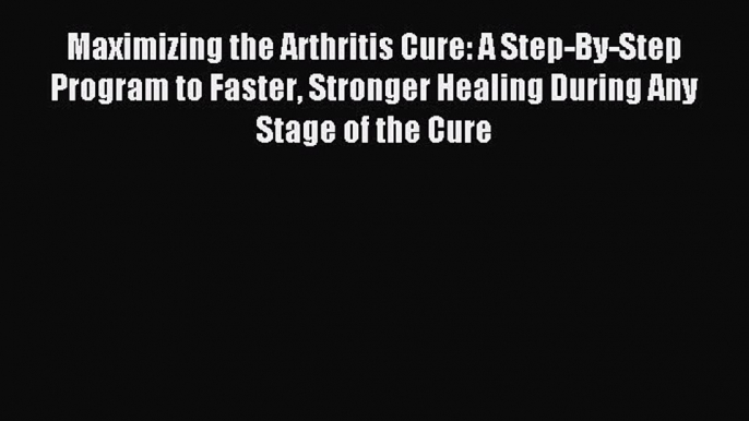 READ book Maximizing the Arthritis Cure: A Step-By-Step Program to Faster Stronger Healing