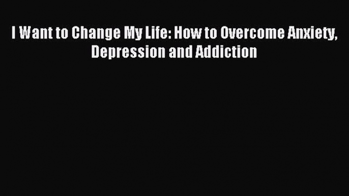 Read I Want to Change My Life: How to Overcome Anxiety Depression and Addiction Ebook Online