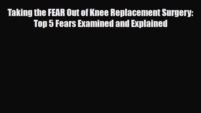 Read Taking the FEAR Out of Knee Replacement Surgery: Top 5 Fears Examined and Explained Ebook