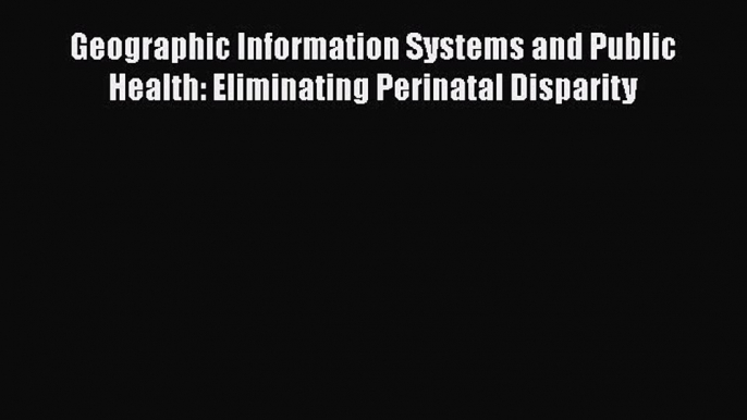 Read Geographic Information Systems and Public Health: Eliminating Perinatal Disparity Ebook