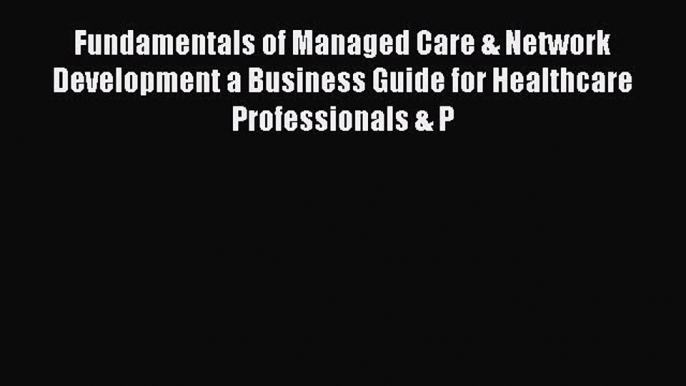 Read Fundamentals of Managed Care & Network Development a Business Guide for Healthcare Professionals