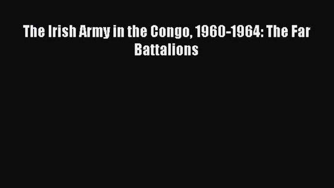 Read The Irish Army in the Congo 1960-1964: The Far Battalions PDF Online