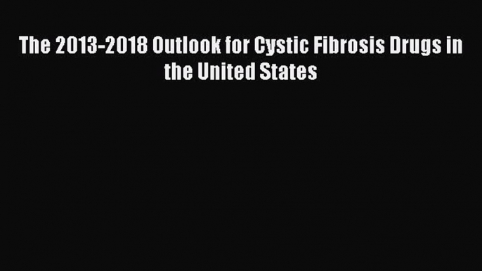 FREE EBOOK ONLINE The 2013-2018 Outlook for Cystic Fibrosis Drugs in the United States Full