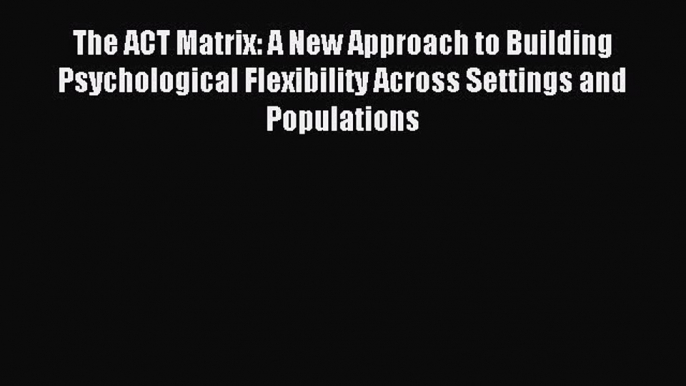 Read The ACT Matrix: A New Approach to Building Psychological Flexibility Across Settings and