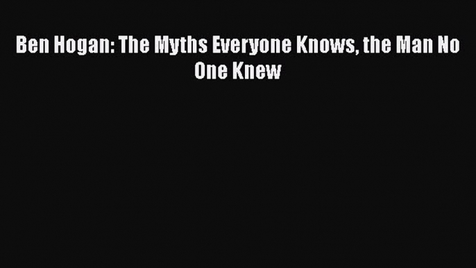 FREE DOWNLOAD Ben Hogan: The Myths Everyone Knows the Man No One Knew  FREE BOOOK ONLINE