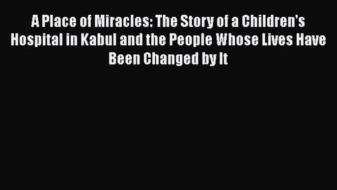 Download A Place of Miracles: The Story of a Children's Hospital in Kabul and the People Whose