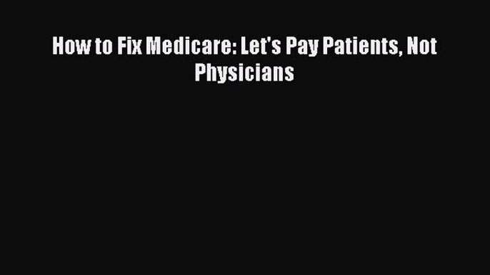 Read How to Fix Medicare: Let's Pay Patients Not Physicians PDF Online