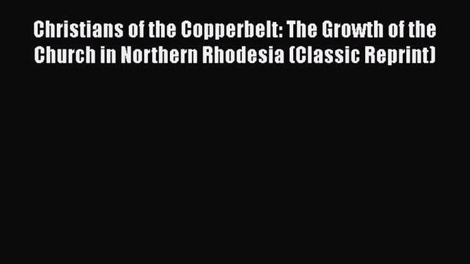 Read Christians of the Copperbelt: The Growth of the Church in Northern Rhodesia (Classic Reprint)