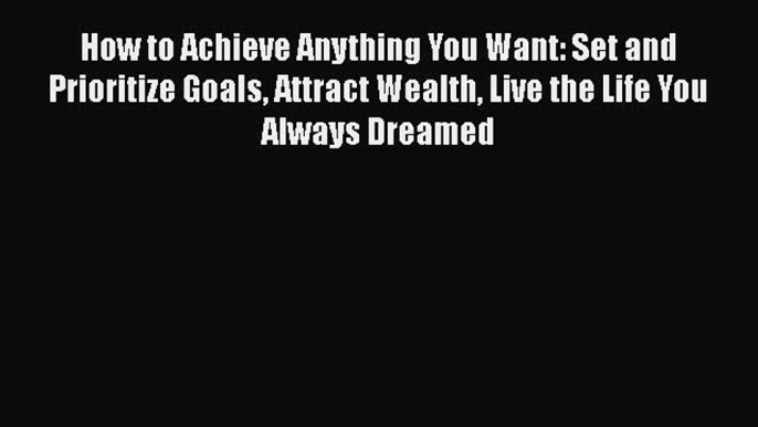 [Read] How to Achieve Anything You Want: Set and Prioritize Goals Attract Wealth Live the Life