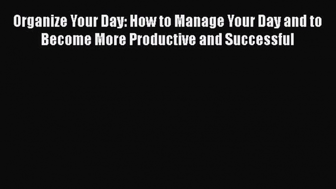 [Read] Organize Your Day: How to Manage Your Day and to Become More Productive and Successful