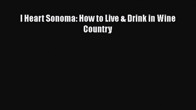 Read I Heart Sonoma: How to Live & Drink in Wine Country Ebook Free