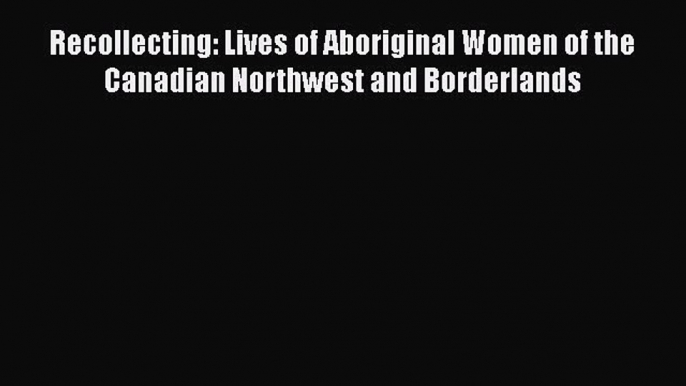 [PDF] Recollecting: Lives of Aboriginal Women of the Canadian Northwest and Borderlands [Download]