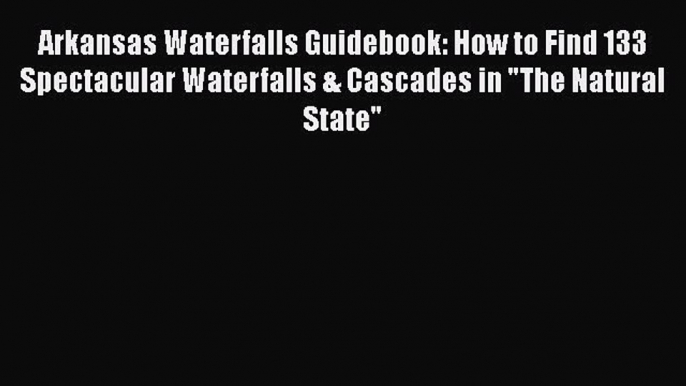 Read Books Arkansas Waterfalls Guidebook: How to Find 133 Spectacular Waterfalls & Cascades