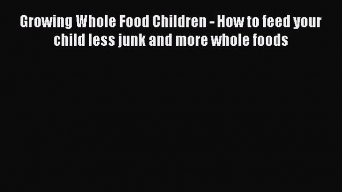 Read Growing Whole Food Children - How to feed your child less junk and more whole foods Ebook