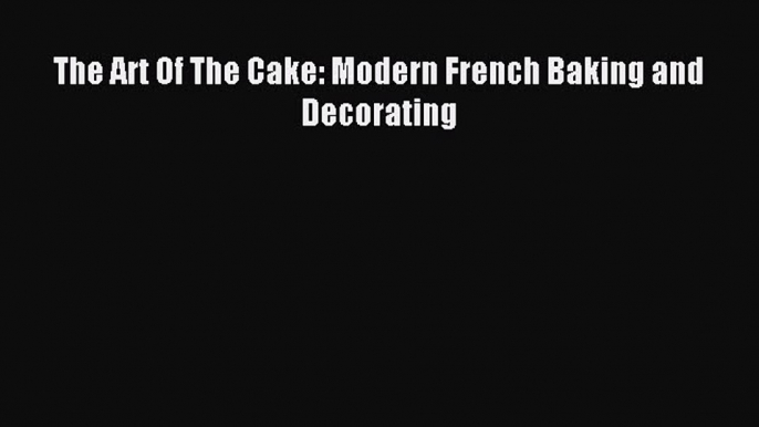 Read The Art Of The Cake: Modern French Baking and Decorating PDF Online