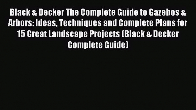 Read Black & Decker The Complete Guide to Gazebos & Arbors: Ideas Techniques and Complete Plans