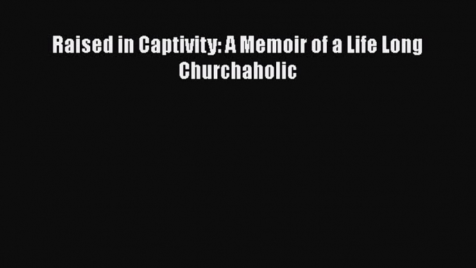 Read Raised in Captivity: A Memoir of a Life Long Churchaholic Ebook Free